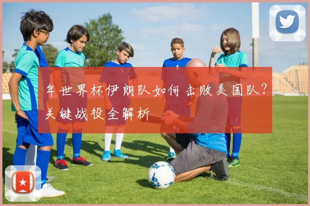年世界杯伊朗队如何击败美国队？关键战役全解析