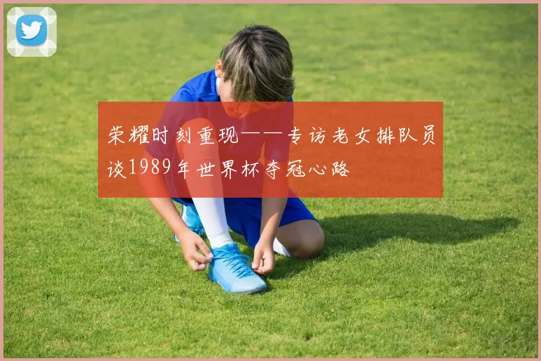 荣耀时刻重现——专访老女排队员谈1989年世界杯夺冠心路