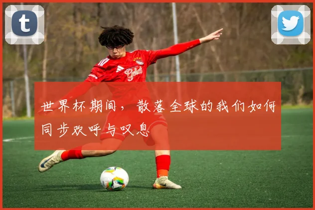 世界杯期间，散落全球的我们如何同步欢呼与叹息