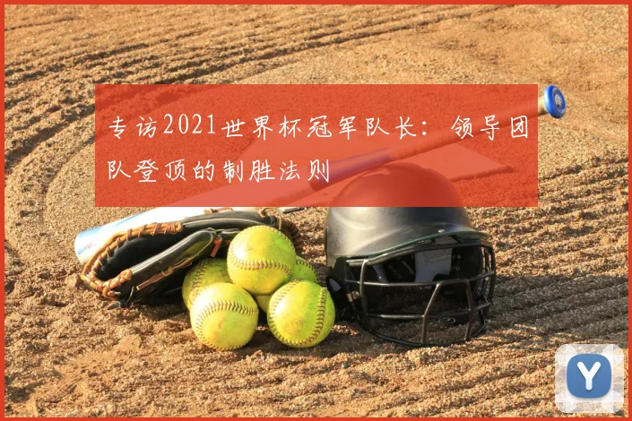 专访2021世界杯冠军队长:领导团队登顶的制胜法则