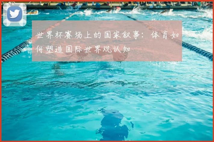 世界杯赛场上的国家叙事:体育如何塑造国际世界观认知