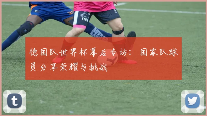 德国队世界杯幕后专访：国家队球员分享荣耀与挑战