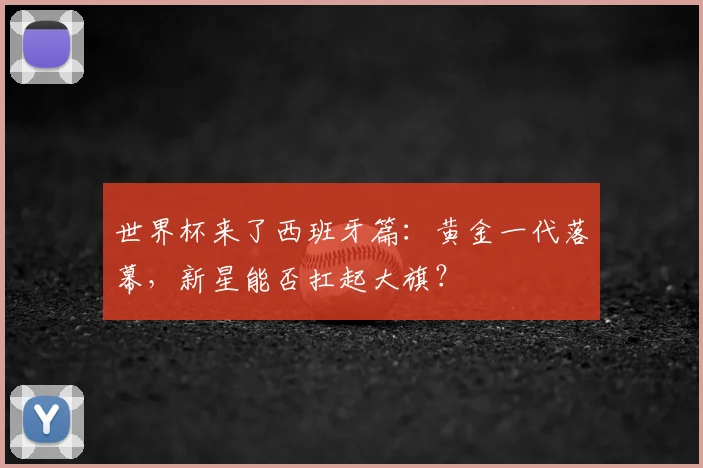 世界杯来了西班牙篇：黄金一代落幕，新星能否扛起大旗？