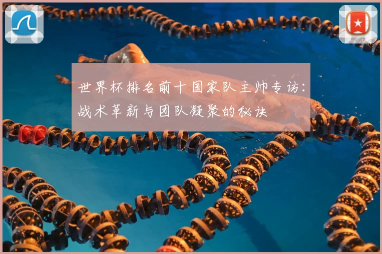 世界杯排名前十国家队主帅专访：战术革新与团队凝聚的秘诀