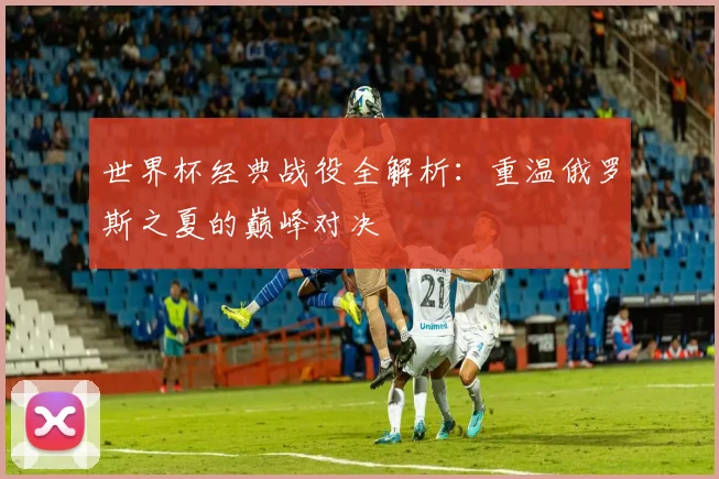 世界杯经典战役全解析:重温俄罗斯之夏的巅峰对决