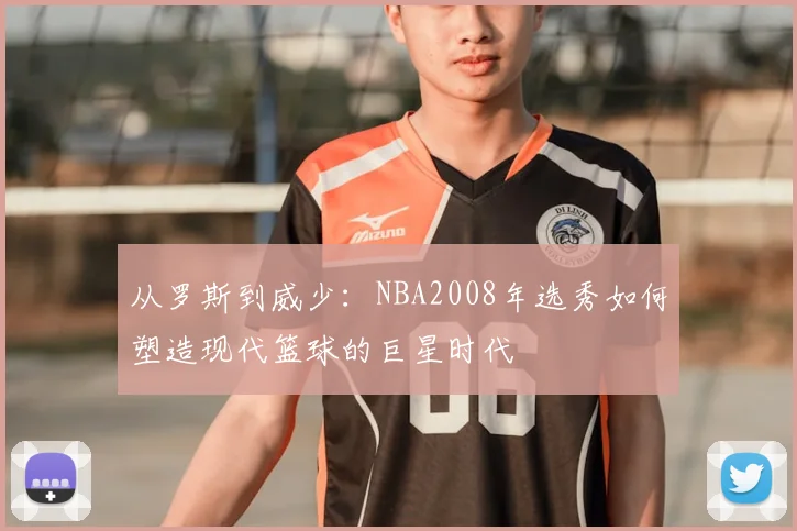 从罗斯到威少:NBA2008年选秀如何塑造现代篮球的巨星时代