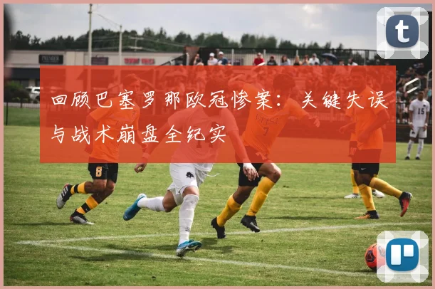 回顾巴塞罗那欧冠惨案:关键失误与战术崩盘全纪实