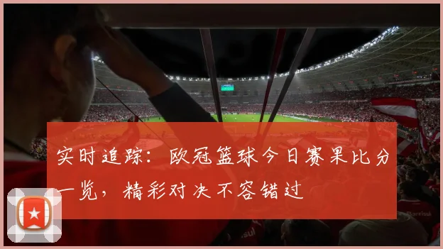 实时追踪:欧冠篮球今日赛果比分一览,精彩对决不容错过