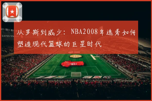 从罗斯到威少:NBA2008年选秀如何塑造现代篮球的巨星时代