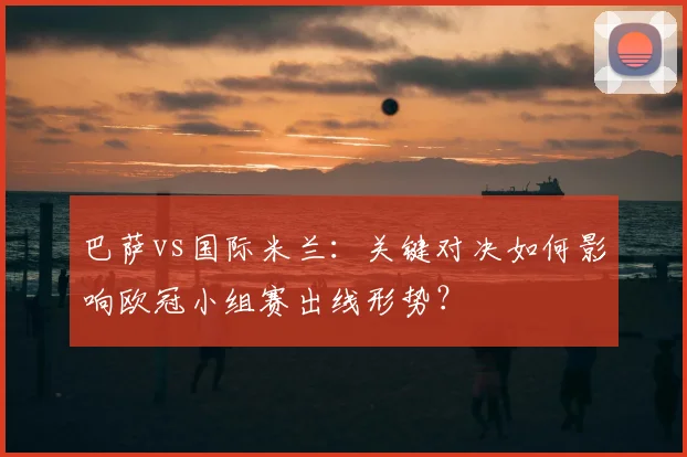 巴萨vs国际米兰:关键对决如何影响欧冠小组赛出线形势?