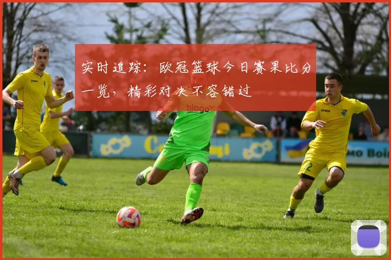实时追踪:欧冠篮球今日赛果比分一览,精彩对决不容错过